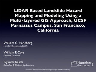 LiDAR Based Landslide Hazard
        Mapping and Modeling Using a
       Multi-layered GIS Approach, UCSF
       Parnassus Campus, San Francisco,
                   California

William C. Haneberg
Haneberg Geoscience, Seattle


William F. Cole
GeoInsite, Los Gatos


Gyimah Kasali
Rutherford & Chekene, San Francisco

                         Association of Environmental & Engineering Geologists 2007 Annual Meeting,
 