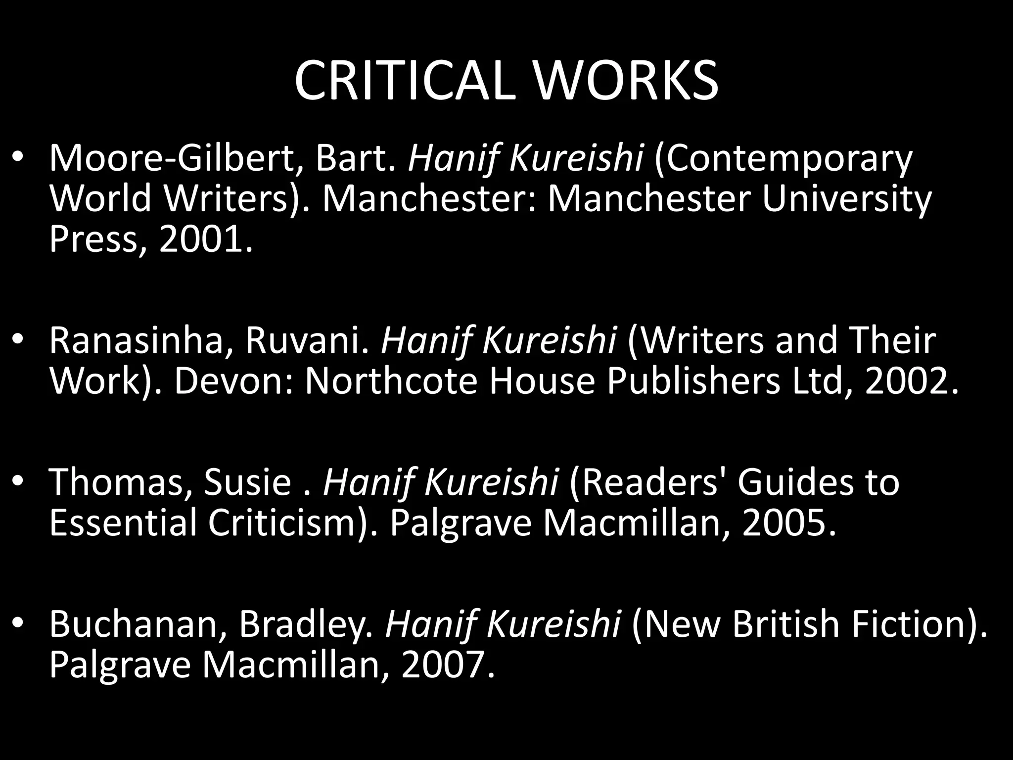 CRITICAL WORKS
• Moore-Gilbert, Bart. Hanif Kureishi (Contemporary
World Writers). Manchester: Manchester University
Press, 2001.
• Ranasinha, Ruvani. Hanif Kureishi (Writers and Their
Work). Devon: Northcote House Publishers Ltd, 2002.
• Thomas, Susie . Hanif Kureishi (Readers' Guides to
Essential Criticism). Palgrave Macmillan, 2005.

• Buchanan, Bradley. Hanif Kureishi (New British Fiction).
Palgrave Macmillan, 2007.

 