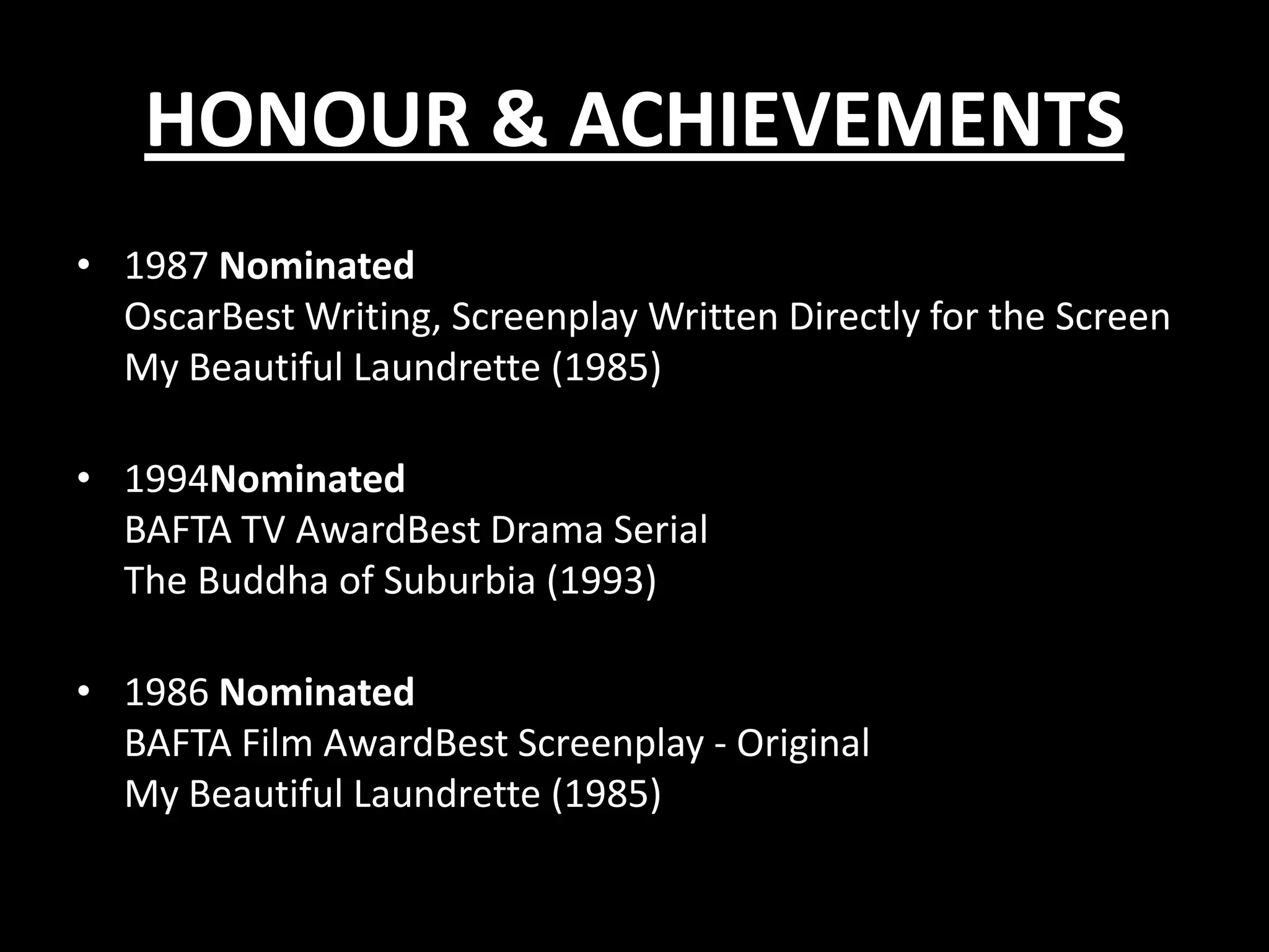 HONOUR & ACHIEVEMENTS
• 1987 Nominated
OscarBest Writing, Screenplay Written Directly for the Screen
My Beautiful Laundrette (1985)
• 1994Nominated
BAFTA TV AwardBest Drama Serial
The Buddha of Suburbia (1993)
• 1986 Nominated
BAFTA Film AwardBest Screenplay - Original
My Beautiful Laundrette (1985)

 