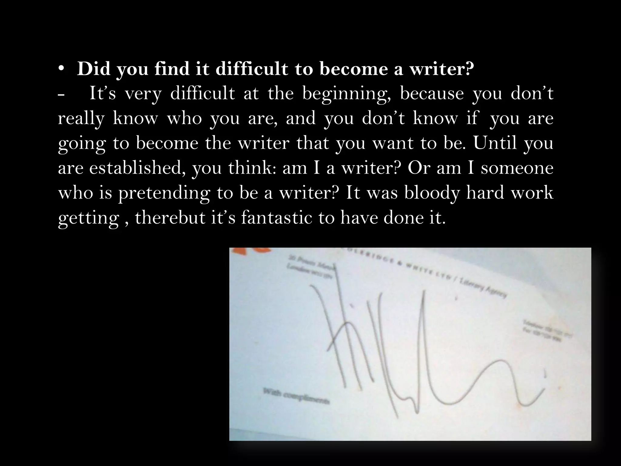 • Did you find it difficult to become a writer? 
- It’s very difficult at the beginning, because you don’t
really know who you are, and you don’t know if you are
going to become the writer that you want to be. Until you
are established, you think: am I a writer? Or am I someone
who is pretending to be a writer? It was bloody hard work
getting , therebut it’s fantastic to have done it.

 