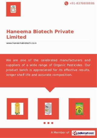 +91-8376808886 
Haneema Biotech Private 
Limited 
www.haneemabiotech.co.in 
We are one of the celebrated manufacturers and 
suppliers of a wide range of Organic Pesticides. Our 
product batch is appreciated for its effective results, 
longer shelf life and accurate composition. 
A Member of 
 