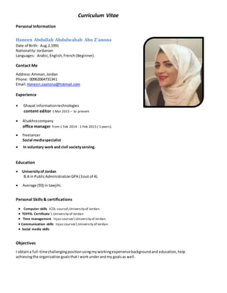 Curriculum Vitae
Personal Information
Haneen Abdullah Abdulwahab Abo Z'anona
Date of Birth: Aug.2.1991
Nationality:Jordanian
Languages: Arabic,English,French(Beginner).
Contact Me
Address:Amman,Jordan
Phone: 00962064731341
Email:Haneen.zaanona@hotmail.com
Experience
 Ghayat informationtechnologies
content editor 1 Mar 2015 – to present
 Alsakhracompany
office manager from 1 Feb 2014 - 1 Feb 2015 ( 1 years).
 freelancer
Social mediaspecialist
 In voluntary work and civil societyserving.
Education
 Universityof Jordan
B.A in PublicAdministrationGPA (3out of 4).
 Average (93) in tawjihi.
Personal Skills & certifications
 Computer skills ICDL course University of Jordan.
 TOFFEL Certificate  University of Jordan
 Time management Injazcourses University of Jordan.
 Communication skills Injazcourses University of Jordan.
 Social media skills
Objectives
I obtaina full-timechallengingpositionusingmyworkingexperiencebackgroundand education, help
achievingthe organizationgoalsthatI workunderandmy goalsas well.
 