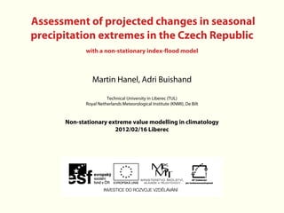 Assessment of projected changes in seasonal
precipitation extremes in the Czech Republic
             with a non-stationary index-flood model



                Martin Hanel, Adri Buishand

                       Technical University in Liberec (TUL)
             Royal Netherlands Meteorological Institute (KNMI), De Bilt


      Non-stationary extreme value modelling in climatology
                       2012/02/16 Liberec
 