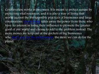 Conservation works in two ways. It is meant to protect nature by
protecting vital resources, and it is also a way of living that
works against the irresponsible practices of businesses and large
corporations. Green living takes away the power from those who
have no interest in using their influence to promote the greater
good of our world and choose to add to the problem instead. The
more money we keep out of the pockets of big businesses
who don’t care for the environment, the more we can do for the
planet.
 