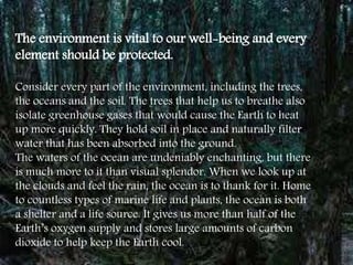 The environment is vital to our well-being and every
element should be protected.
Consider every part of the environment, including the trees,
the oceans and the soil. The trees that help us to breathe also
isolate greenhouse gases that would cause the Earth to heat
up more quickly. They hold soil in place and naturally filter
water that has been absorbed into the ground.
The waters of the ocean are undeniably enchanting, but there
is much more to it than visual splendor. When we look up at
the clouds and feel the rain, the ocean is to thank for it. Home
to countless types of marine life and plants, the ocean is both
a shelter and a life source. It gives us more than half of the
Earth’s oxygen supply and stores large amounts of carbon
dioxide to help keep the Earth cool.
 