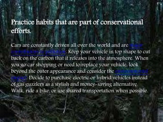 Practice habits that are part of conservational
efforts.
Cars are constantly driven all over the world and are major
contributors to pollution. Keep your vehicle in top shape to cut
back on the carbon that it releases into the atmosphere. When
you go car shopping or need to replace your vehicle, look
beyond the outer appearance and consider the environmental
impact. Decide to purchase electric or hybrid vehicles instead
of gas guzzlers as a stylish and money-saving alternative.
Walk, ride a bike, or use shared transportation when possible.
 