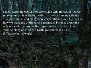 Global warming would slow down, and wildlife would flourish
more abundantly without the disturbance of human activities.
The government and many large corporations play a big part in
how we make use of the Earth’s resources, but they aren’t the
only ones who determine the impact we have on the planet.
With so many of us on this Earth, we can make all the
difference in the world.
 