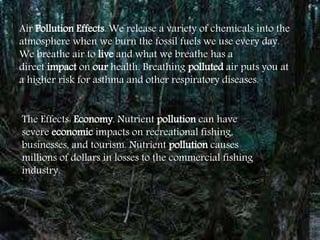 Air Pollution Effects. We release a variety of chemicals into the
atmosphere when we burn the fossil fuels we use every day.
We breathe air to live and what we breathe has a
direct impact on our health. Breathing polluted air puts you at
a higher risk for asthma and other respiratory diseases.
The Effects: Economy. Nutrient pollution can have
severe economic impacts on recreational fishing,
businesses, and tourism. Nutrient pollution causes
millions of dollars in losses to the commercial fishing
industry.
 