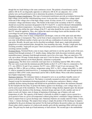 though the two leads belong to the same continuous circuit. The polarity of transformers can be 
additive (H1 & X1 are diagonally opposite) or subtractive (H1 & X1 are adjacent). A.C. or D.C. 
polarity tests can be performed at site to determine the polarity of unmarked transformers. 
Potential (voltage) transformers: This type of instrument transformers provide an isolation between the 
high voltage circuit and the control/metering circuit. It also provides a standard low voltage signal 
irrelevant of the voltage class of the high voltage system. In relay circuits, P.T. is used in voltage 
restrained, voltage and distance relays. The burden of the loads to the secondary of the P.T. winding 
should not exceed the maximum designated to the P.T. Each P.T. is rated for thermal withstandability 
at different ambient temperatures. According to the standards there are three groups of potential 
transformers, they define the rated voltage of the P.T. and what should be the system voltage to which 
this P.T. shoud be applied to. They, also, define the rated overvoltage factor and the duration of the 
overvoltage for each group. Definition of PT groups.
Test switches: They come in many configurations and designs, some are of the open style and others 
covered (opaque or transparent). They can be front or back connected to the other devices. The switch 
can come with different number of poles up to ten with any combination of current type or potential 
type poles. Broadly, the pole type can be classified accordingly: blank space, single pole potential, 
ganged two or more potential poles, through bar, fuse mounting clip (max. 30 amp.), single pole short 
circuiting assembly, single pole test jack / short circuiting current assembly and three pole short 
circuiting current assembly.
Terminal blocks: Terminal blocks come in many shapes and forms to suit the specific needs of the user, 
standard feed through terminals, C.T. double clamp, sliding link, knife disconnect terminals, ground, 
neutral/disconnect, miniature feed­through terminals, just to list a few types. They are rated up to 750 
volt, up to about 130 amp. Certain designs come up to 3­tier for dense wiring applications. The material 
of the insulating material can be black phenolic, melamine or polyamide.
Control wires: The three most commonly used types have as insulating material TBS, SIS or teflon. 
The size varies to provide the minimum possible burden on the C.T. or P.T. that it is connected to. For 
C.T., sies AWG 8, 10 and 12 are common. For P.T. sizes, AWG 12 and 14 arw not unusual. The 
ratings for TBS vs. SIS are as follows: temperature rating: 90 C vs. 90 C, voltage rating 600 v vs. 600 
V, solid or stranded for both from #14 to .2, insulaqtion thickness for both is the same though the base 
material of TBS is PVC (with cotton braid) and for SIS is XLPE (filled). Wires with teflon insulation 
have higher temperature ratings. 
Stationary batteries: The stationary battery is designed to serve as an auxilliary /standby source of 
power to all devices connected to it. The battery is normally mounted on racks and is continously 
charged except for intermittent discharging periods of varying times and power. Battery voltage 
gradually declines during discharge and should not be permitted to drop below the minimum tolerated 
by the load plus the line drop. To protect the battery against over discharge, a low voltage relay (d.c.) 
can be used as part of the installation. The rate at which the voltage declines depends upon: the demand 
current of the load, duration of the discharge, chemical design and type of cells, number and size of 
plates in each cell, battery state of charge at beginning of discharge, age of battery cells and 
temperature of cells. The capacity of the battery is basically its ability to supply a given current for a 
given period of time at a given cell temperature without going below a minimum voltage (batteries are 
rated in ampere­hour at a given discharge rate). Stationary batteries are usually rated for 8­hour, 3­hour, 
1­hour, 1­ minute discharge. The ampere­hour rating is simply the product of the discharge in amperes 
multiplied by the given dicharge time period. For the lead acid battery the positive plates are: the pasted 
(Faure) plate which comprises of a latticework metallic grid with the opennings filled with lead oxide 
paste. The grid may be made up of lead antimony or lead calcium. The second type is the multitubular 
 