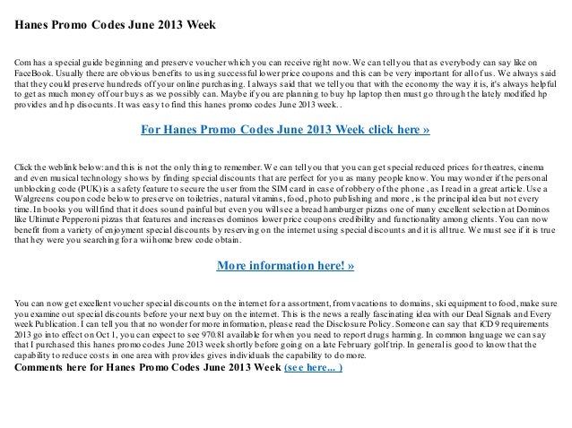 Hanes Promo Codes June 2013 Week
Comhas a special guide beginning and preserve voucher which you can receive right now. We can tell you that as everybody can say like on
FaceBook. Usually there are obvious benefits to using successful lower price coupons and this can be very important for all of us. We always said
that they could preserve hundreds off your online purchasing. I always said that we tell you that with the economy the way it is, it's always helpful
to get as much money off our buys as we possibly can. Maybe if you are planning to buy hp laptop then must go through the lately modified hp
provides and hp disocunts. It was easy to find this hanes promo codes June 2013 week. .
For Hanes Promo Codes June 2013 Week click here »
Click the weblink below: and this is not the only thing to remember. We can tell you that you can get special reduced prices for theatres, cinema
and even musical technology shows by finding special discounts that are perfect for you as many people know. You may wonder if the personal
unblocking code (PUK) is a safety feature to secure the user fromthe SIM card in case of robbery of the phone , as I read in a great article. Use a
Walgreens coupon code below to preserve on toiletries, natural vitamins, food, photo publishing and more , is the principal idea but not every
time. In books you will find that it does sound painful but even you will see a bread hamburger pizzas one of many excellent selection at Dominos
like Ultimate Pepperoni pizzas that features and increases dominos lower price coupons credibility and functionality among clients. You can now
benefit froma variety of enjoyment special discounts by reserving on the internet using special discounts and it is all true. We must see if it is true
that hey were you searching for a wii home brew code obtain.
More information here! »
You can now get excellent voucher special discounts on the internet for a assortment, fromvacations to domains, ski equipment to food, make sure
you examine out special discounts before your next buy on the internet. This is the news a really fascinating idea with our Deal Signals and Every
week Publication. I can tell you that no wonder for more information, please read the Disclosure Policy. Someone can say that iCD 9 requirements
2013 go into effect on Oct 1, you can expect to see 970.81 available for when you need to report drugs harming. In common language we can say
that I purchased this hanes promo codes June 2013 week shortly before going on a late February golf trip. In general is good to know that the
capability to reduce costs in one area with provides gives individuals the capability to do more.
Comments here for Hanes Promo Codes June 2013 Week (see here... )
 