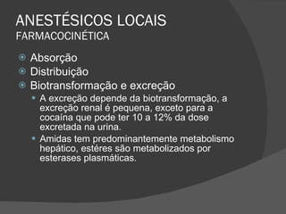 ANESTÉSICOS LOCAIS FARMACOCINÉTICA Absorção Distribuição Biotransformação e excreção A excreção depende da biotransformação, a excreção renal é pequena, exceto para a cocaína que pode ter 10 a 12% da dose excretada na urina. Amidas tem predominantemente metabolismo hepático, estéres são metabolizados por esterases plasmáticas. 