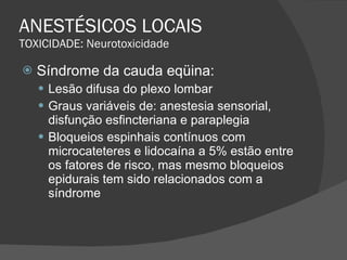 ANESTÉSICOS LOCAIS TOXICIDADE: Neurotoxicidade Síndrome da cauda eqüina: Lesão difusa do plexo lombar Graus variáveis de: anestesia sensorial, disfunção esfincteriana e paraplegia Bloqueios espinhais contínuos com microcateteres e lidocaína a 5% estão entre os fatores de risco, mas mesmo bloqueios epidurais tem sido relacionados com a síndrome 