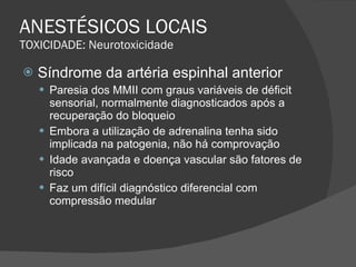 ANESTÉSICOS LOCAIS TOXICIDADE: Neurotoxicidade Síndrome da artéria espinhal anterior Paresia dos MMII com graus variáveis de déficit sensorial, normalmente diagnosticados após a recuperação do bloqueio Embora a utilização de adrenalina tenha sido implicada na patogenia, não há comprovação Idade avançada e doença vascular são fatores de risco Faz um difícil diagnóstico diferencial com compressão medular 