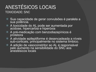 ANESTÉSICOS LOCAIS TOXICIDADE: SNC Sua capacidade de gerar convulsões é paralela a sua potência. A toxicidade do AL pode ser aumentada por acidose, hipercarbia e hiperóxia A pré-medicação com benzodiazepínicos é protetora A atividade epileptiforme é desencadeada a níveis sub-corticais, principalmente no sistema límbico. A adição de vasoconstritor ao AL é responsável pelo aumento na sensibilidade do SNC aos anestésicos locais 