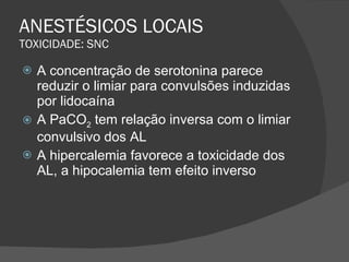 ANESTÉSICOS LOCAIS TOXICIDADE: SNC A concentração de serotonina parece reduzir o limiar para convulsões induzidas por lidocaína A PaCO 2  tem relação inversa com o limiar convulsivo dos AL A hipercalemia favorece a toxicidade dos AL, a hipocalemia tem efeito inverso 