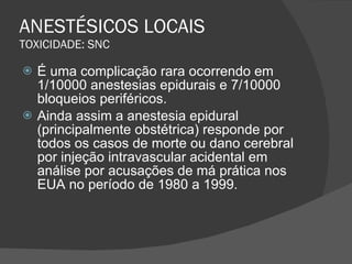 ANESTÉSICOS LOCAIS TOXICIDADE: SNC É uma complicação rara ocorrendo em 1/10000 anestesias epidurais e 7/10000 bloqueios periféricos. Ainda assim a anestesia epidural (principalmente obstétrica) responde por todos os casos de morte ou dano cerebral por injeção intravascular acidental em análise por acusações de má prática nos EUA no período de 1980 a 1999. 