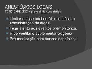 ANESTÉSICOS LOCAIS TOXICIDADE: SNC – prevenindo convulsões Limitar a dose total de AL e lentificar a administração da droga Ficar atento aos eventos premonitórios. Hiperventilar e suplementar oxigênio Pré-medicação com benzodiazepínicos 