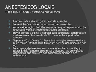 ANESTÉSICOS LOCAIS TOXICIDADE: SNC – tratando convulsões As convulsões são em geral de curta duração. Prevenir lesões físicas decorrentes da convulsão. Iniciar oxigenação. Solicitar ao paciente que respire fundo. Se necessário ventilar. Hiperventilação é benéfica. Elevar pernas e baixar a cabeça para sobrepujar a depressão cardiovascular decorrente do AL e aumentar a perfusão cerebral Tiopental 50 a 100 mg IV. Resistir a tentação de usar muito e muito rápido. Melhor seria titular um benzodiazepínico mg por mg. Se a convulsão interfere com a manutenção da ventilação, utilizar BNM. Também devem ser utilizados nas convulsões recorrentes que resistem aos benzodiazepínicos e aos barbitúricos. 