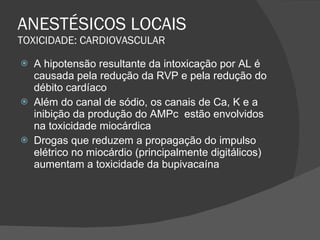 ANESTÉSICOS LOCAIS TOXICIDADE: CARDIOVASCULAR A hipotensão resultante da intoxicação por AL é causada pela redução da RVP e pela redução do débito cardíaco Além do canal de sódio, os canais de Ca, K e a inibição da produção do AMPc  estão envolvidos na toxicidade miocárdica Drogas que reduzem a propagação do impulso elétrico no miocárdio (principalmente digitálicos) aumentam a toxicidade da bupivacaína 