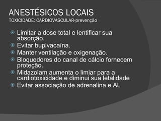 ANESTÉSICOS LOCAIS TOXICIDADE: CARDIOVASCULAR-prevenção Limitar a dose total e lentificar sua absorção. Evitar bupivacaína. Manter ventilação e oxigenação. Bloquedores do canal de cálcio fornecem proteção. Midazolam aumenta o limiar para a cardiotoxicidade e diminui sua letalidade Evitar associação de adrenalina e AL 