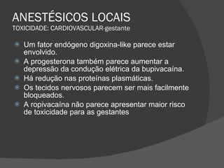 ANESTÉSICOS LOCAIS TOXICIDADE: CARDIOVASCULAR-gestante Um fator endógeno digoxina-like parece estar envolvido. A progesterona também parece aumentar a depressão da condução elétrica da bupivacaína. Há redução nas proteínas plasmáticas. Os tecidos nervosos parecem ser mais facilmente bloqueados. A ropivacaína não parece apresentar maior risco de toxicidade para as gestantes 