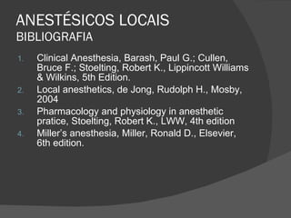 ANESTÉSICOS LOCAIS BIBLIOGRAFIA Clinical Anesthesia, Barash, Paul G.; Cullen, Bruce F.; Stoelting, Robert K., Lippincott Williams & Wilkins, 5th Edition. Local anesthetics, de Jong, Rudolph H., Mosby, 2004 Pharmacology and physiology in anesthetic pratice, Stoelting, Robert K., LWW, 4th edition Miller’s anesthesia, Miller, Ronald D., Elsevier, 6th edition. 