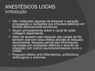 ANESTÉSICOS LOCAIS INTRODUÇÃO São moléculas capazes de bloquear a geração, propagação e oscilações dos impulsos elétricos em tecidos eletricamente excitáveis. Atuam principalmente sobre o canal de sódio voltagem-dependente. Além de atuarem pelo bloqueio dos canais de Na também exercem seus efeitos através do bloqueio decremental, bloqueio parcial das informaçoes carreadas por oscilações elétricas e através da interação com outros neurotransmissores como o GABA. Possuem efeitos anti-inflamatórios, antibióticos, antifúngicos e antivirais. 