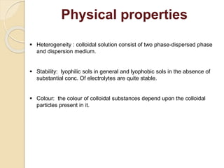 Physical properties
 Heterogeneity : colloidal solution consist of two phase-dispersed phase
and dispersion medium.
 Stability: lyophilic sols in general and lyophobic sols in the absence of
substantial conc. Of electrolytes are quite stable.
 Colour: the colour of colloidal substances depend upon the colloidal
particles present in it.
 