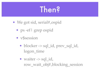 Then?
• We got sid, serial#,ospid
 • ps -ef| grep ospid
 • v$session
   • blocker -> sql_id, prev_sql_id,
     logon_time
   • waiter -> sql_id,
     row_wait_obj#,blocking_session
 
