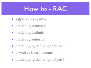How to - RAC
• sqlplus / as sysdba
• oradebug setmypid
• oradebug unlimit;
• oradebug setinst all
• oradebug -g def hanganalyze 3
• ... wait at least 1 minute
• oradebug -g def hanganalyze 3
 