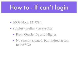 How to - If can’t login

• MOS Note: 121779.1
• sqlplus -prelim / as sysdba
 • From Oracle 10g and Higher
 • No session created, but limited access
   to the SGA
 