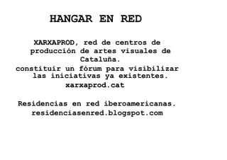 HANGAR EN RED
    XARXAPROD, red de centros de
    XARXAPROD
   producción de artes visuales de
              Cataluña.
constituir un fórum para visibilizar
    las iniciativas ya existentes.
           xarxaprod.cat

Residencias en red iberoamericanas.
   residenciasenred.blogspot.com
 