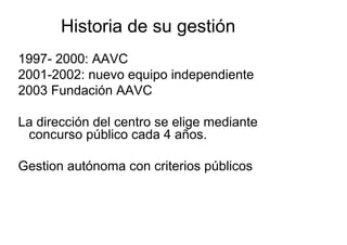 Historia de su gestión
1997- 2000: AAVC
2001-2002: nuevo equipo independiente
2003 Fundación AAVC

La dirección del centro se elige mediante
 concurso público cada 4 años.

Gestion autónoma con criterios públicos
 