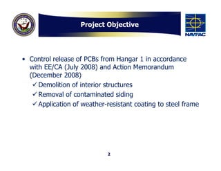 Project Objective




• Control release of PCBs from Hangar 1 in accordance
  with EE/CA (July 2008) and Action Memorandum
  (December 2008)
    Demolition of interior structures
    Removal of contaminated siding
    Application of weather-resistant coating to steel frame




                             2
 