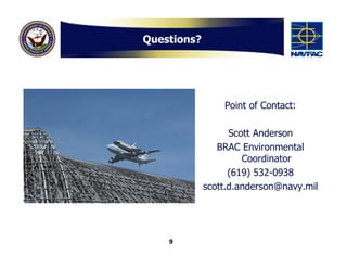 Questions?




                 Point of Contact:

                   Scott Anderson
                BRAC Environmental
                      Coordinator
                   (619) 532-0938
             scott.d.anderson@navy.mil




    9
 