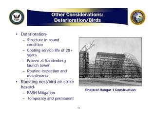 Other Considerations:
                    Deterioration/Birds

• Deterioration-
   – Structure in sound
     condition
   – Coating service life of 20+
     years
   – Proven at Vandenberg
     launch tower
   – Routine inspection and
     maintenance
• Roosting nest/bird air strike
  hazard-
                                        Photo of Hangar 1 Construction
   – BASH Mitigation
   – Temporary and permanent

                                   12
 