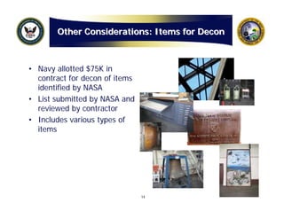 Other Considerations: Items for Decon



• Navy allotted $75K in
  contract for decon of items
  identified by NASA
• List submitted by NASA and
  reviewed by contractor
• Includes various types of
  items




                                14
 