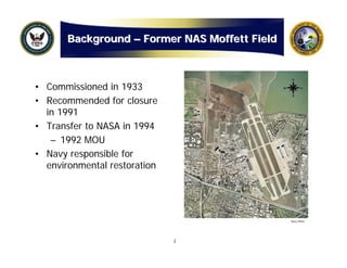 Background – Former NAS Moffett Field



• Commissioned in 1933
• Recommended for closure
  in 1991
• Transfer to NASA in 1994
   – 1992 MOU
• Navy responsible for
  environmental restoration




                                               Navy Photo




                              2
 