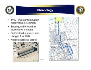 Chronology


• 1997- PCB contamination
  discovered in sediment
• Subsequently found in
  stormwater samples
• Determined a source was
  Hangar 1 in 2002
• Need to address source




                            Navy Photos




                                          4
 