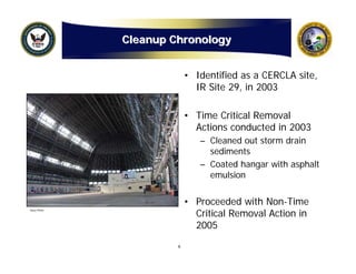 Cleanup Chronology


                          • Identified as a CERCLA site,
                            IR Site 29, in 2003

                          • Time Critical Removal
                            Actions conducted in 2003
                             – Cleaned out storm drain
                               sediments
                             – Coated hangar with asphalt
                               emulsion


                          • Proceeded with Non-Time
                            Critical Removal Action in
Navy Photo




                            2005
                      6
 