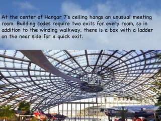 At the center of Hangar 7's ceiling hangs an unusual meeting room. Building codes require two exits for every room, so in addition to the winding walkway, there is a box with a ladder on the near side for a quick exit. 