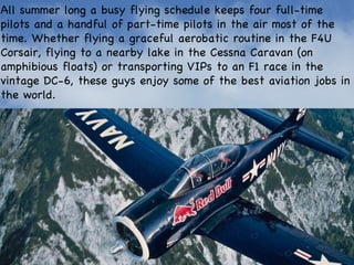 All summer long a busy flying schedule keeps four full-time pilots and a handful of part-time pilots in the air most of the time. Whether flying a graceful aerobatic routine in the F4U Corsair, flying to a nearby lake in the Cessna Caravan (on amphibious floats) or transporting VIPs to an F1 race in the vintage DC-6, these guys enjoy some of the best aviation jobs in the world. 