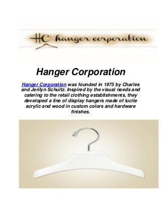 Hanger Corporation
Hanger Corporation was founded in 1975 by Charles
and Jerilyn Schultz. Inspired by the visual needs and
catering to the retail clothing establishments, they
developed a line of display hangers made of lucite
acrylic and wood in custom colors and hardware
finishes.
 