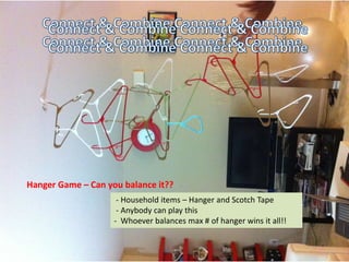 Connect & Combine Connect &
       Combine Connect & Combine
     Connect & Combine Connect &
       Combine Connect & Combine
     Connect & Combine Connect &
       Combine Connect & Combine
     Connect & Combine Connect &
Hanger Game – Can you balance it??
       Combine Connect &and Scotch Tape
                    - Household items – Hanger
                                               Combine
                  - Anybody can play this
                 - Whoever balances max # of hanger wins it all!!
 
