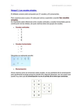 한글 aprende español y yo coreano
www.aprenspan.blogspot.com
Hangul 1. Las vocales simples.
El alfabeto coreano está compuesto por 21 vocales y 23 consonantes.
Pero vayamos poco a poco. En este post vamos a aprender a escribir las vocales
simples.
Es importante saber diferenciar entre vocales verticales y vocales horizontales para la
construcción de las sílabas, así pues veamos estos dos grupos de vocales:
• Vocales verticales
o ㅏㅏㅏㅏ
o ㅓㅓㅓㅓ
o ㅣㅣㅣㅣ
o ㅔㅔㅔㅔ
o ㅐㅐㅐㅐ
• Vocales horizontales
o ㅗㅗㅗㅗ
o ㅜㅜㅜㅜ
o ㅡㅡㅡㅡ
Dibujarlas es realmente sencillo:
• Romanización
Ahora veamos como se romanizan estas vocales, no soy partidaria de la romanización
pero igualmente la pongo porque le resulta útil a algunas personas, aun así quiero que
quede muy claro que la romanización no es el sonido de la letra que romaniza.
ㅏㅏㅏㅏ a
ㅓㅓㅓㅓ eo
ㅣㅣㅣㅣ i
ㅔㅔㅔㅔ e
ㅐㅐㅐㅐ ae
ㅗㅗㅗㅗ o
ㅜㅜㅜㅜ u
ㅡㅡㅡㅡ eu