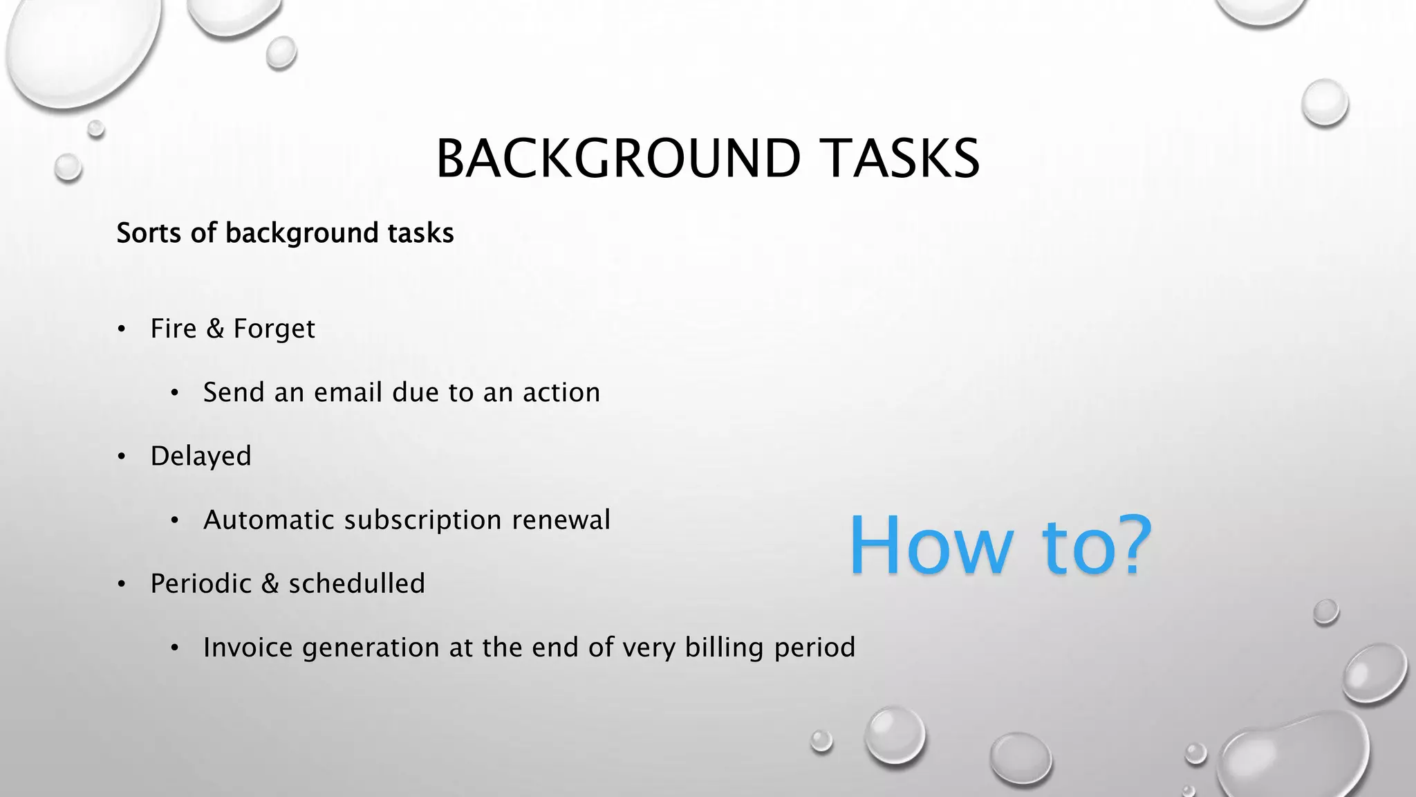 BACKGROUND TASKS
Sorts of background tasks
• Fire & Forget
• Send an email due to an action
• Delayed
• Automatic subscription renewal
• Periodic & schedulled
• Invoice generation at the end of very billing period
How to?
 