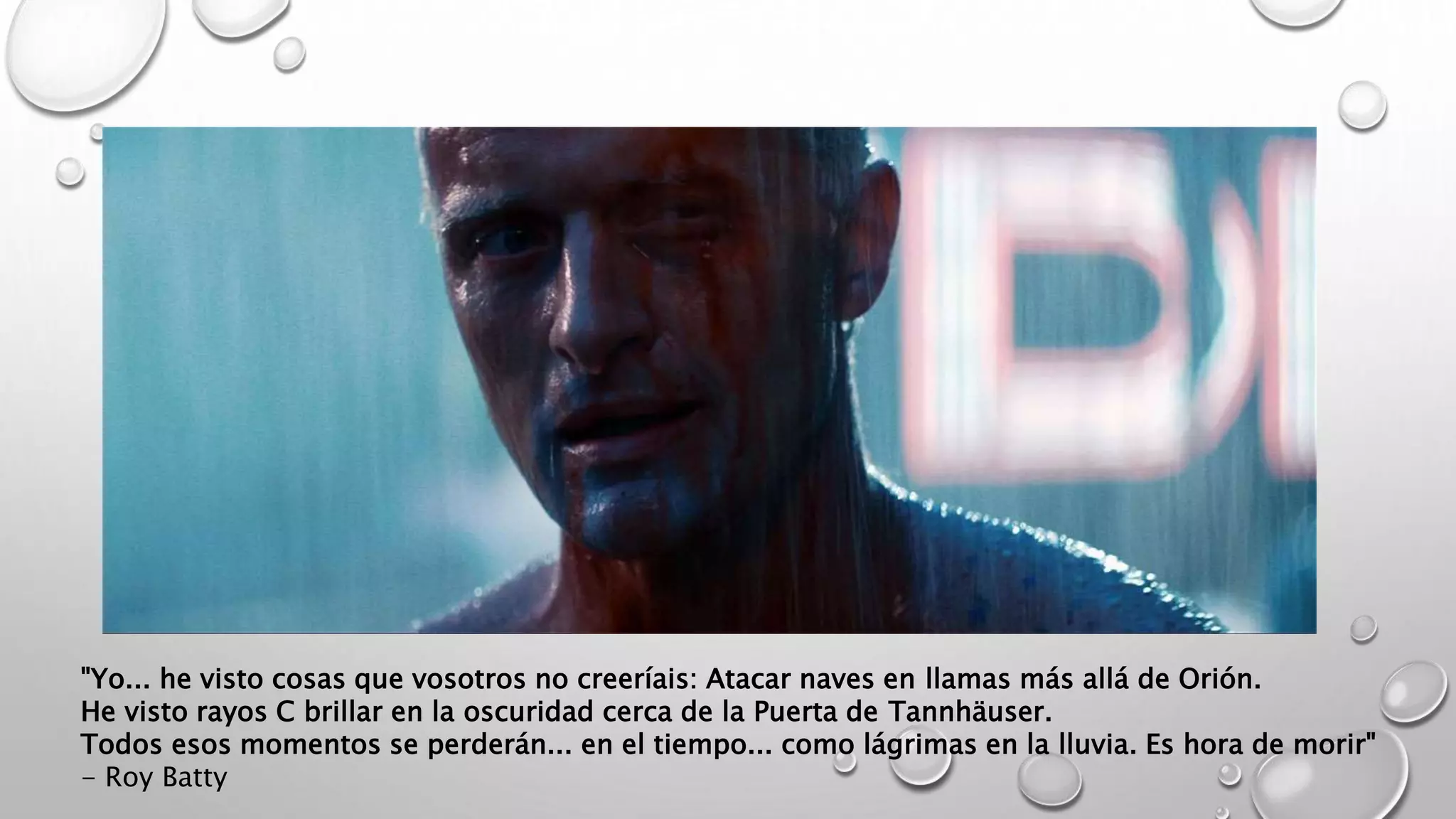 "Yo... he visto cosas que vosotros no creeríais: Atacar naves en llamas más allá de Orión.
He visto rayos C brillar en la oscuridad cerca de la Puerta de Tannhäuser.
Todos esos momentos se perderán... en el tiempo... como lágrimas en la lluvia. Es hora de morir"
- Roy Batty
 