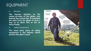 EQUIPMENT
 Harness
The harness attaches to the
center-of-mass of the glider, just
behind the control bar. It suspends
the pilot from the glider in such a
way as to allow him or her to
move freely.
 Safety Equipment
The most basic piece of safety
equipment is the helmet, which
protect the pilot's head.
 