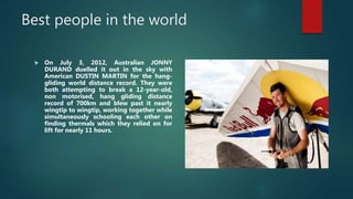 Best people in the world
 On July 3, 2012, Australian JONNY
DURAND duelled it out in the sky with
American DUSTIN MARTIN for the hang-
gliding world distance record. They were
both attempting to break a 12-year-old,
non motorised, hang gliding distance
record of 700km and blew past it nearly
wingtip to wingtip, working together while
simultaneously schooling each other on
finding thermals which they relied on for
lift for nearly 11 hours.
 