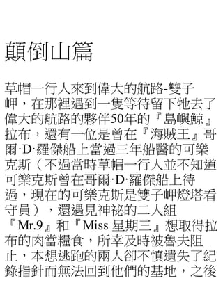 顛倒山篇
草帽一行人來到偉大的航路-雙子
岬，在那裡遇到一隻等待留下牠去了
偉大的航路的夥伴50年的『島嶼鯨』
拉布，還有一位是曾在『海賊王』哥
爾·D·羅傑船上當過三年船醫的可樂
克斯（不過當時草帽一行人並不知道
可樂克斯曾在哥爾·D·羅傑船上待
過，現在的可樂克斯是雙子岬燈塔看
守員），還遇見神祕的二人組
『Mr.9』和『Miss 星期三』想取得拉
布的肉當糧食，所幸及時被魯夫阻
止，本想逃跑的兩人卻不慎遺失了紀
錄指針而無法回到他們的基地，之後
 